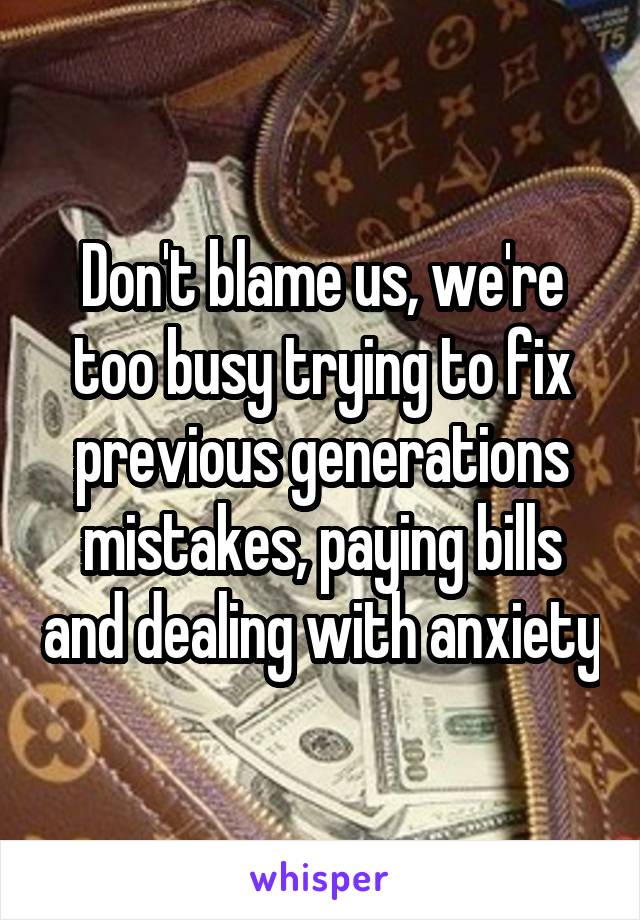 Don't blame us, we're too busy trying to fix previous generations mistakes, paying bills and dealing with anxiety