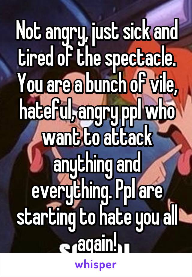 Not angry, just sick and tired of the spectacle. You are a bunch of vile, hateful, angry ppl who want to attack anything and everything. Ppl are starting to hate you all again!