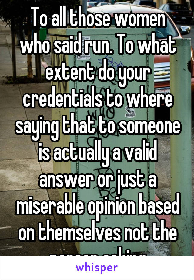 To all those women who said run. To what extent do your credentials to where saying that to someone is actually a valid answer or just a miserable opinion based on themselves not the person asking