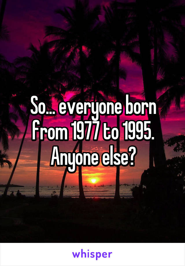 So... everyone born from 1977 to 1995.
Anyone else?