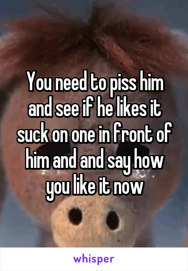 You need to piss him and see if he likes it suck on one in front of him and and say how you like it now