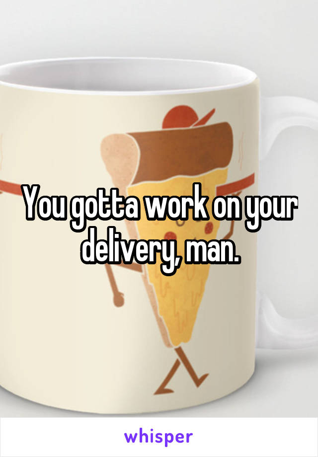 You gotta work on your delivery, man.