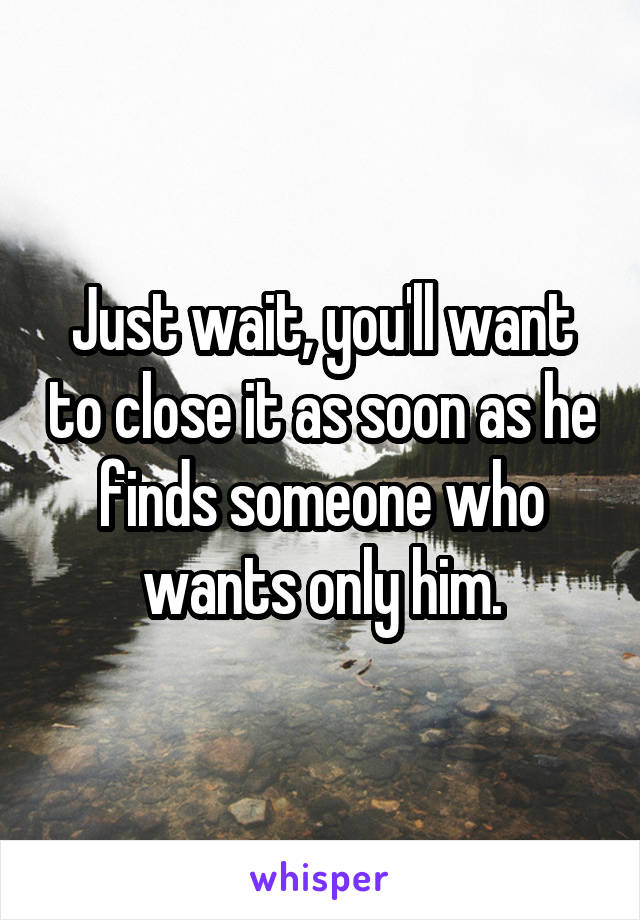 Just wait, you'll want to close it as soon as he finds someone who wants only him.