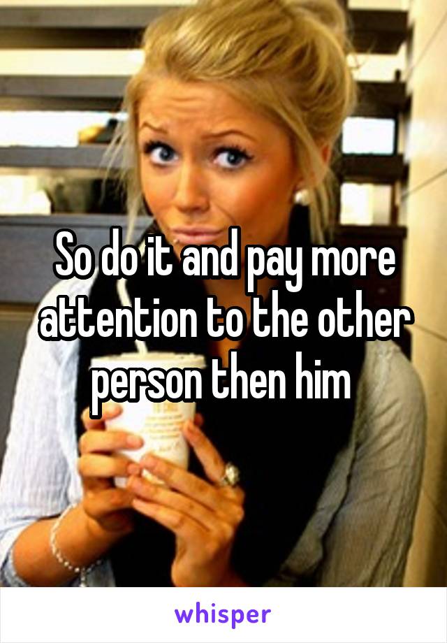 So do it and pay more attention to the other person then him 