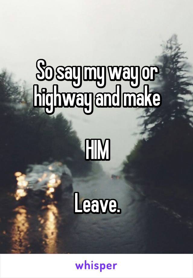 So say my way or highway and make

HIM

Leave.