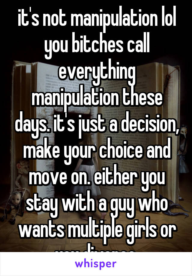 it's not manipulation lol you bitches call everything manipulation these days. it's just a decision, make your choice and move on. either you stay with a guy who wants multiple girls or you divorce.