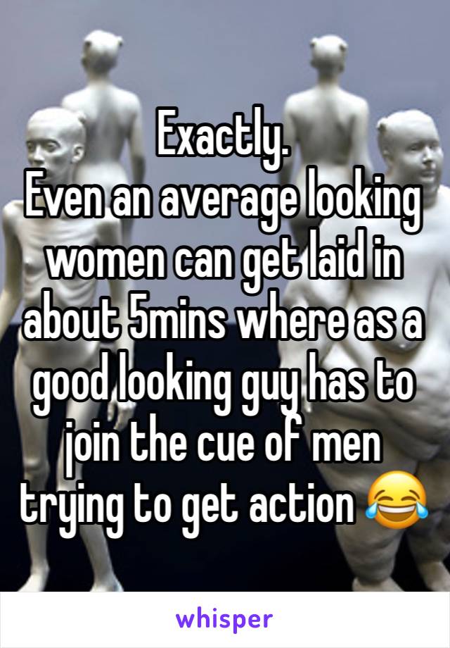 Exactly. 
Even an average looking women can get laid in about 5mins where as a good looking guy has to join the cue of men trying to get action 😂