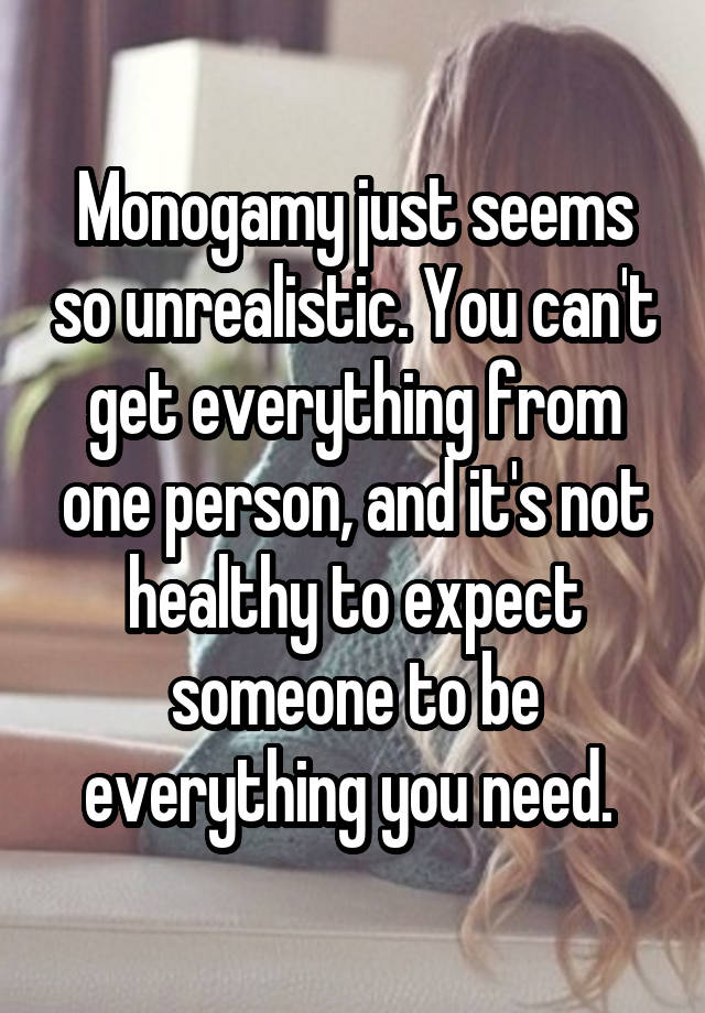 Monogamy just seems so unrealistic. You can't get everything from one person, and it's not healthy to expect someone to be everything you need. 