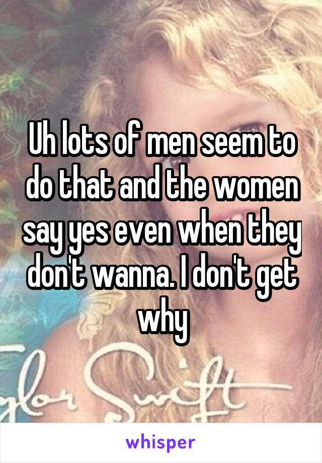 Uh lots of men seem to do that and the women say yes even when they don't wanna. I don't get why