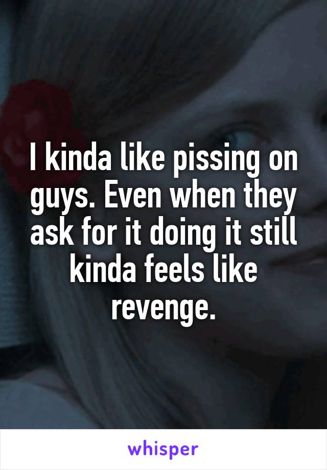 I kinda like pissing on guys. Even when they ask for it doing it still kinda feels like revenge.