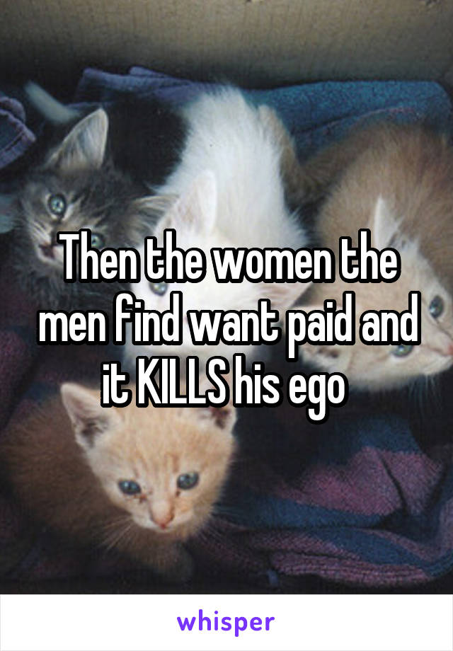 Then the women the men find want paid and it KILLS his ego 