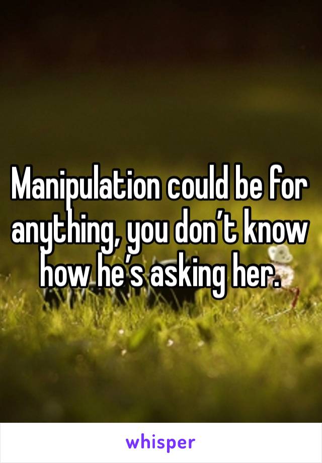 Manipulation could be for anything, you don’t know how he’s asking her.