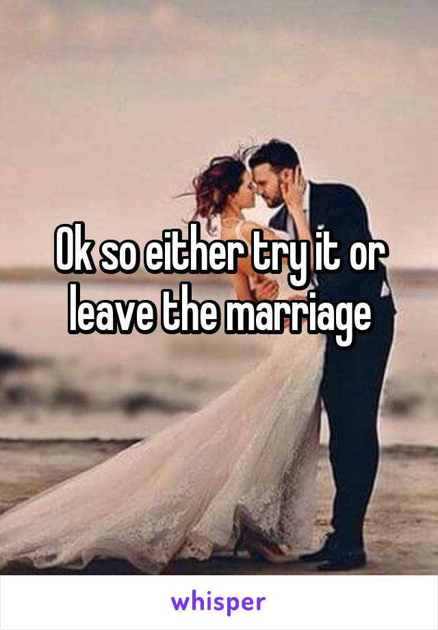 Ok so either try it or leave the marriage
