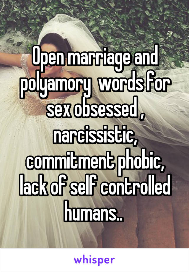 Open marriage and polyamory  words for sex obsessed , narcissistic, commitment phobic, lack of self controlled humans.. 