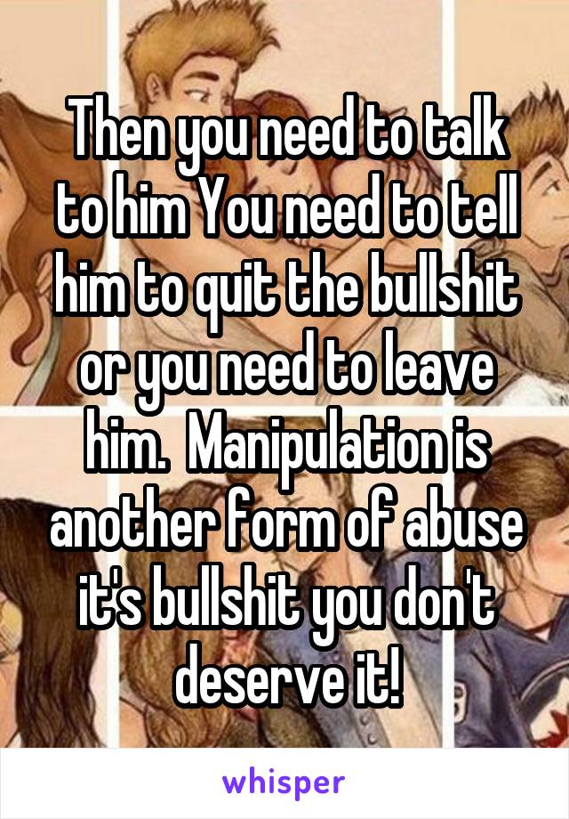 Then you need to talk to him You need to tell him to quit the bullshit or you need to leave him.  Manipulation is another form of abuse it's bullshit you don't deserve it!