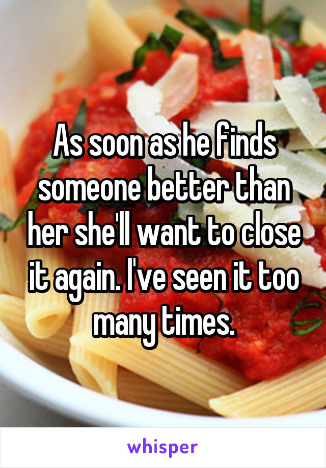 As soon as he finds someone better than her she'll want to close it again. I've seen it too many times.