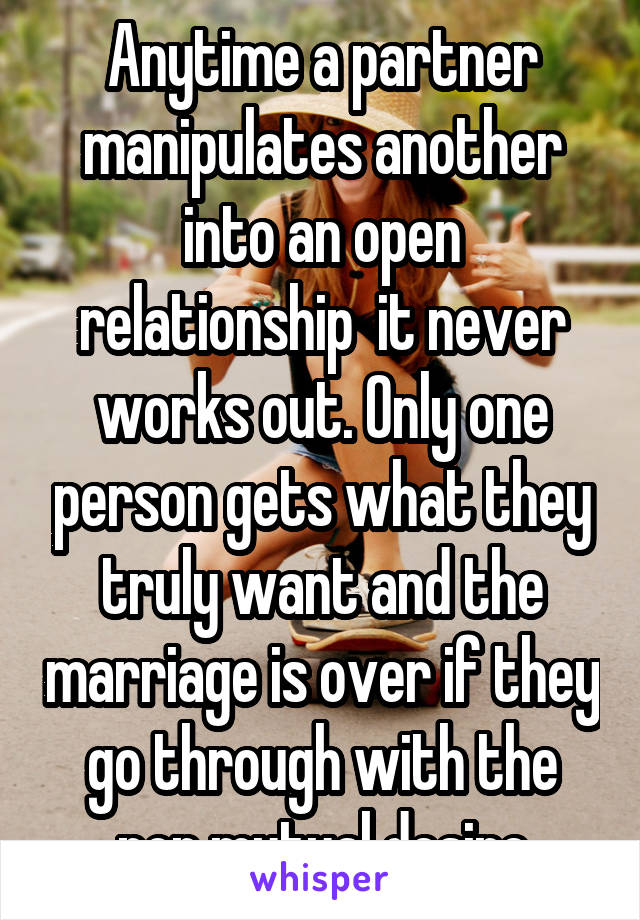 Anytime a partner manipulates another into an open relationship  it never works out. Only one person gets what they truly want and the marriage is over if they go through with the non mutual desire