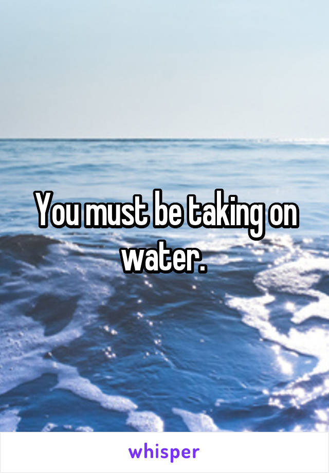 You must be taking on water. 