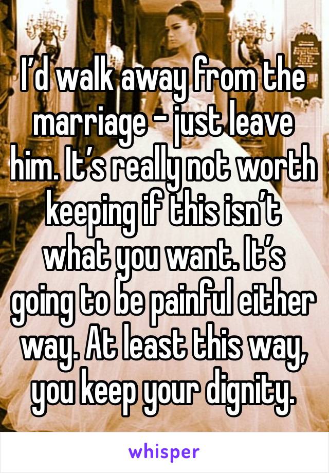 I’d walk away from the marriage - just leave him. It’s really not worth keeping if this isn’t what you want. It’s going to be painful either way. At least this way, you keep your dignity. 