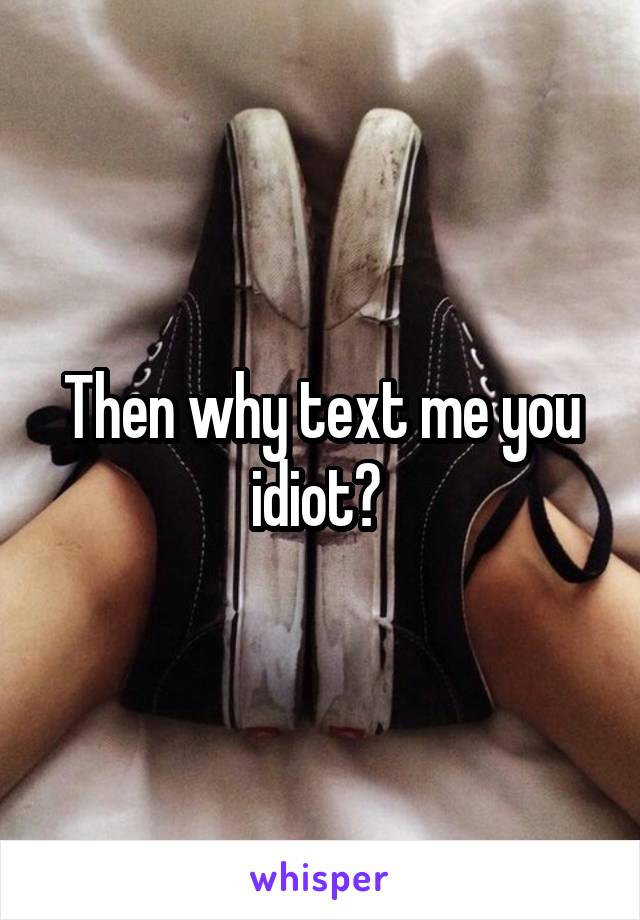 Then why text me you idiot? 