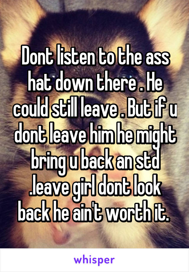 Dont listen to the ass hat down there . He could still leave . But if u dont leave him he might bring u back an std .leave girl dont look back he ain't worth it. 