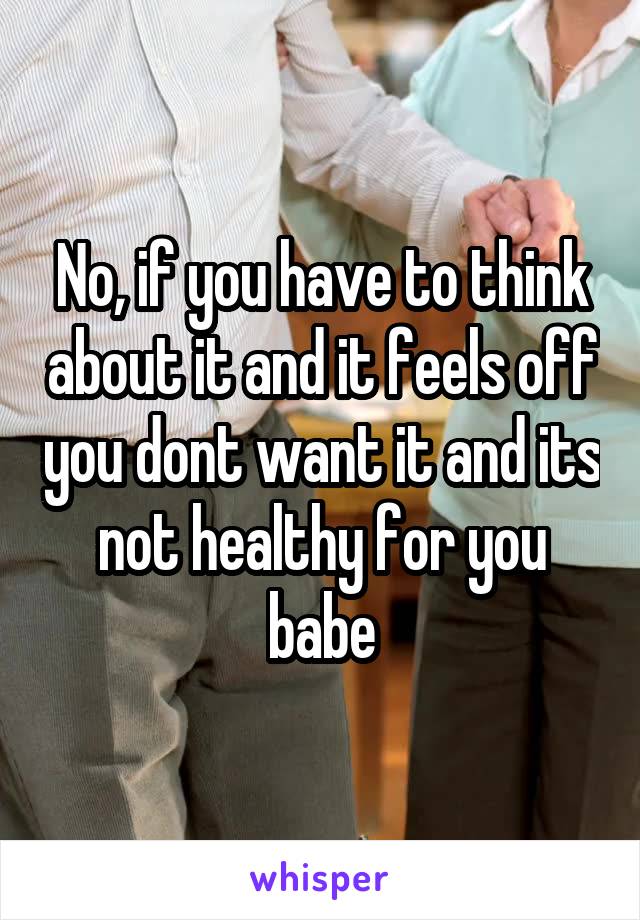 No, if you have to think about it and it feels off you dont want it and its not healthy for you babe