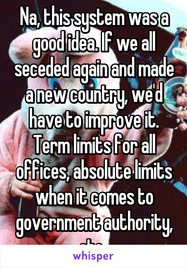 Na, this system was a good idea. If we all seceded again and made a new country, we'd have to improve it. Term limits for all offices, absolute limits when it comes to government authority, etc. 