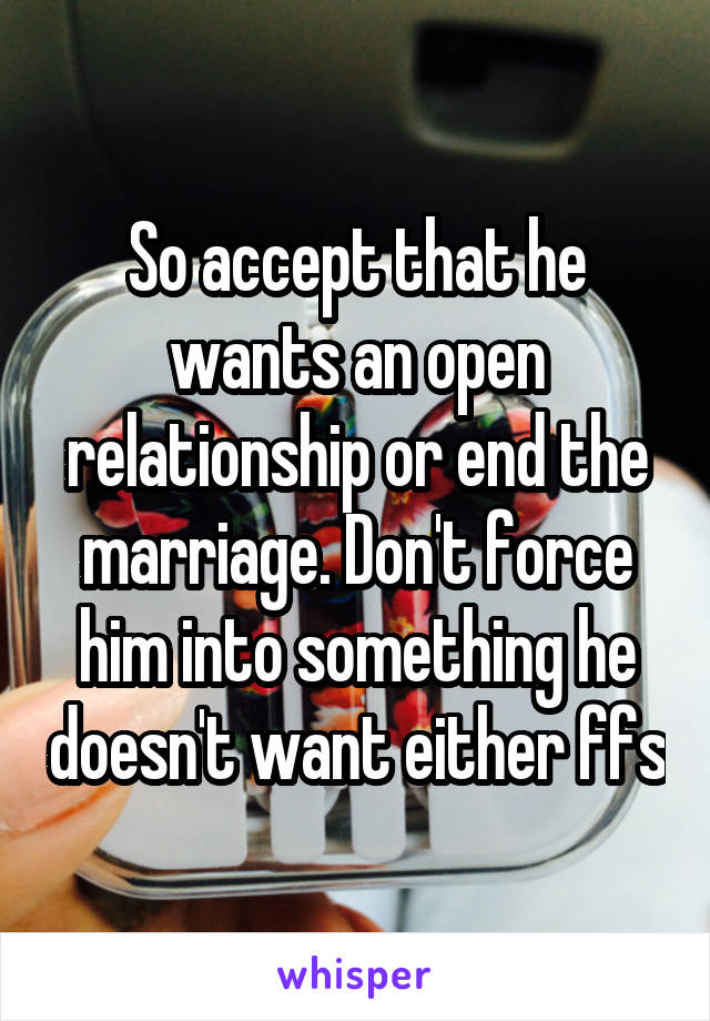 So accept that he wants an open relationship or end the marriage. Don't force him into something he doesn't want either ffs