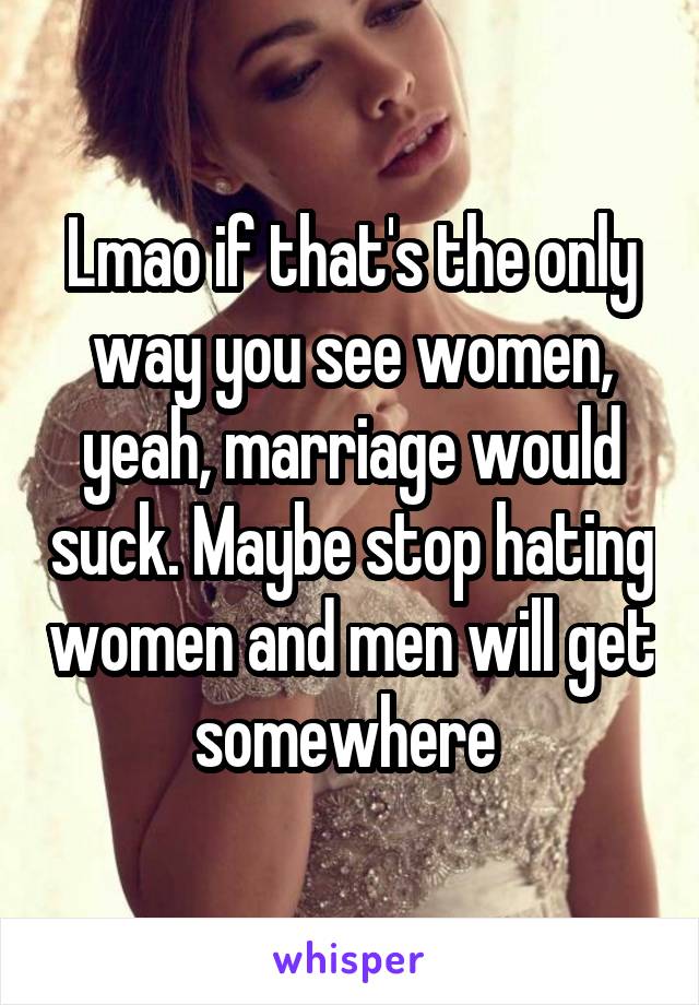 Lmao if that's the only way you see women, yeah, marriage would suck. Maybe stop hating women and men will get somewhere 