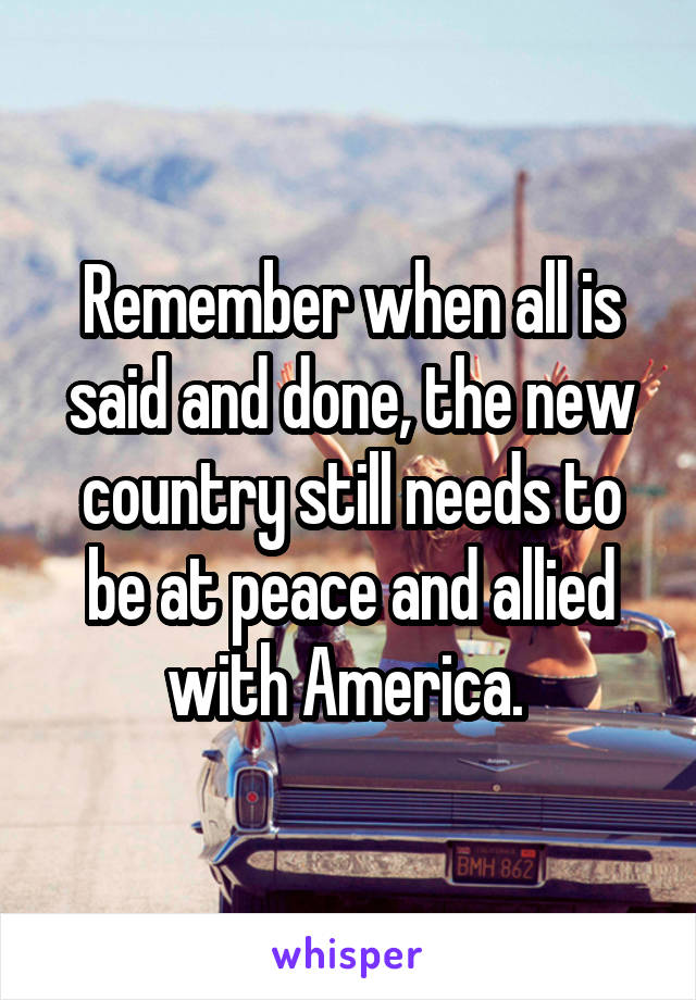 Remember when all is said and done, the new country still needs to be at peace and allied with America. 