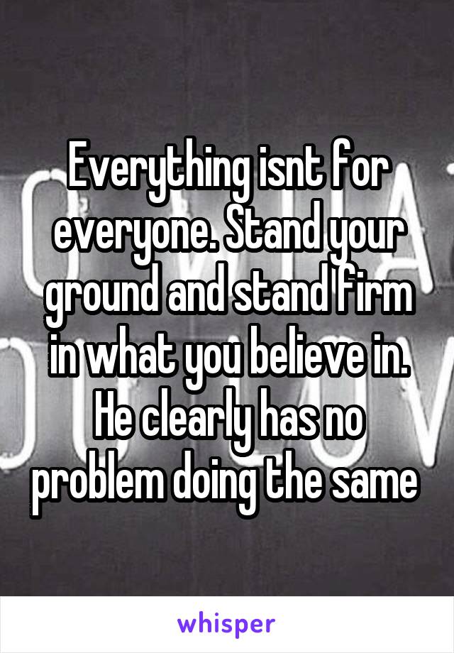 Everything isnt for everyone. Stand your ground and stand firm in what you believe in. He clearly has no problem doing the same 