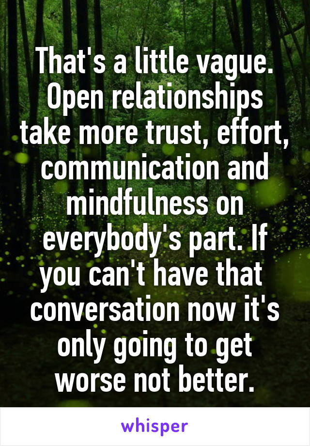 That's a little vague. Open relationships take more trust, effort, communication and mindfulness on everybody's part. If you can't have that  conversation now it's only going to get worse not better.