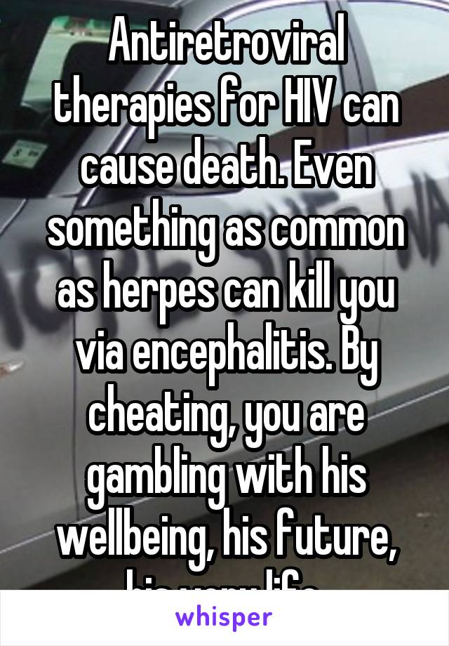 Antiretroviral therapies for HIV can cause death. Even something as common as herpes can kill you via encephalitis. By cheating, you are gambling with his wellbeing, his future, his very life.