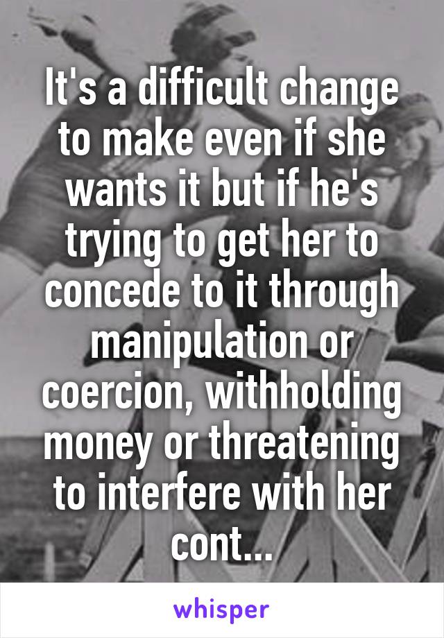 It's a difficult change to make even if she wants it but if he's trying to get her to concede to it through manipulation or coercion, withholding money or threatening to interfere with her cont...