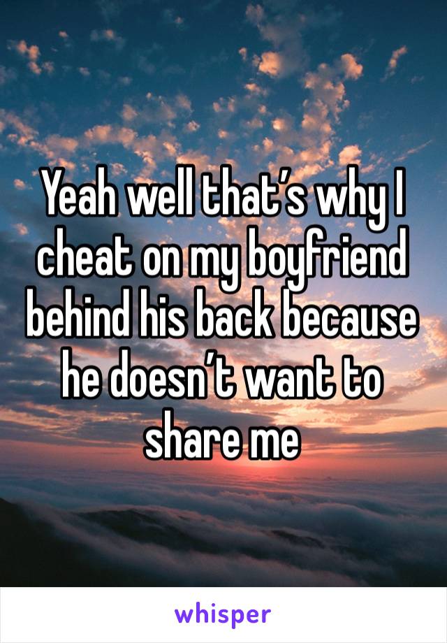 Yeah well that’s why I cheat on my boyfriend behind his back because he doesn’t want to share me 