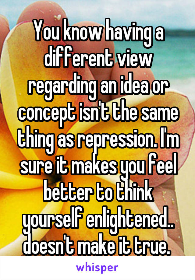 You know having a different view regarding an idea or concept isn't the same thing as repression. I'm sure it makes you feel better to think yourself enlightened.. doesn't make it true. 