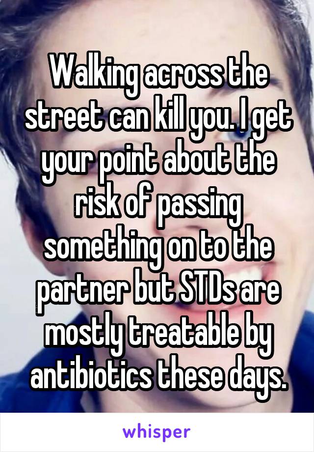 Walking across the street can kill you. I get your point about the risk of passing something on to the partner but STDs are mostly treatable by antibiotics these days.