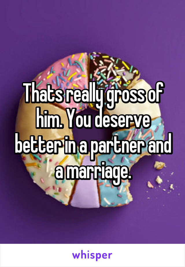 Thats really gross of him. You deserve better in a partner and a marriage.