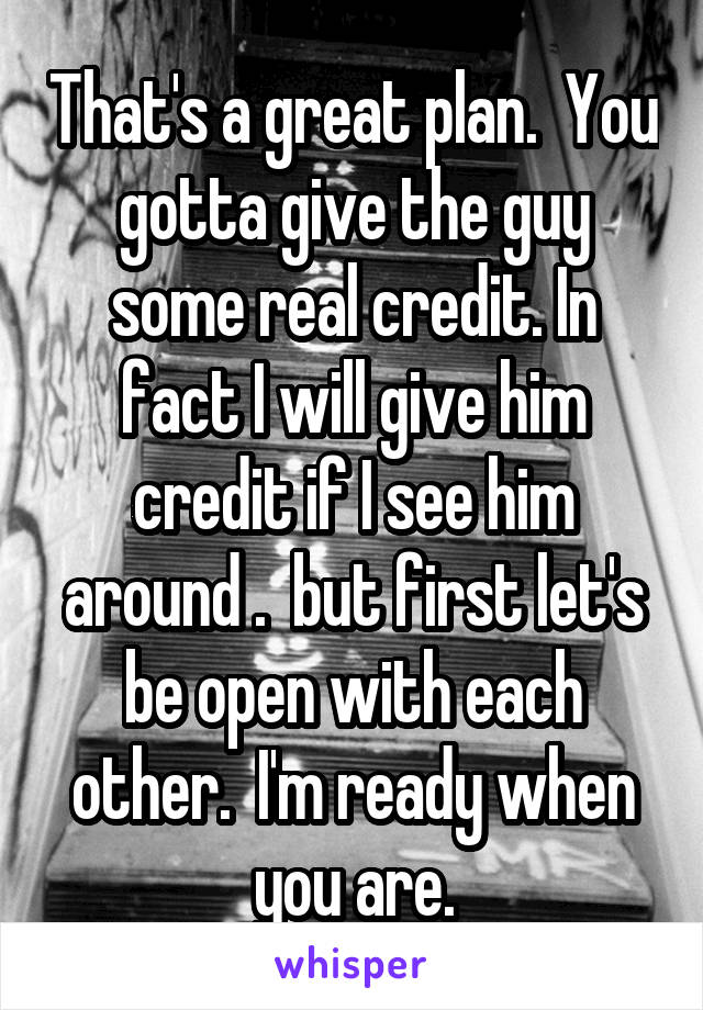 That's a great plan.  You gotta give the guy some real credit. In fact I will give him credit if I see him around .  but first let's be open with each other.  I'm ready when you are.