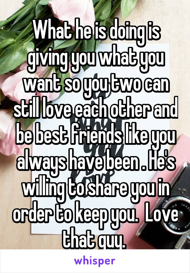 What he is doing is giving you what you want so you two can still love each other and be best friends like you always have been . He's willing to share you in order to keep you.  Love that guy. 