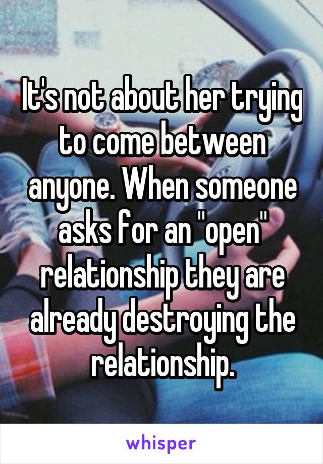 It's not about her trying to come between anyone. When someone asks for an "open" relationship they are already destroying the relationship.