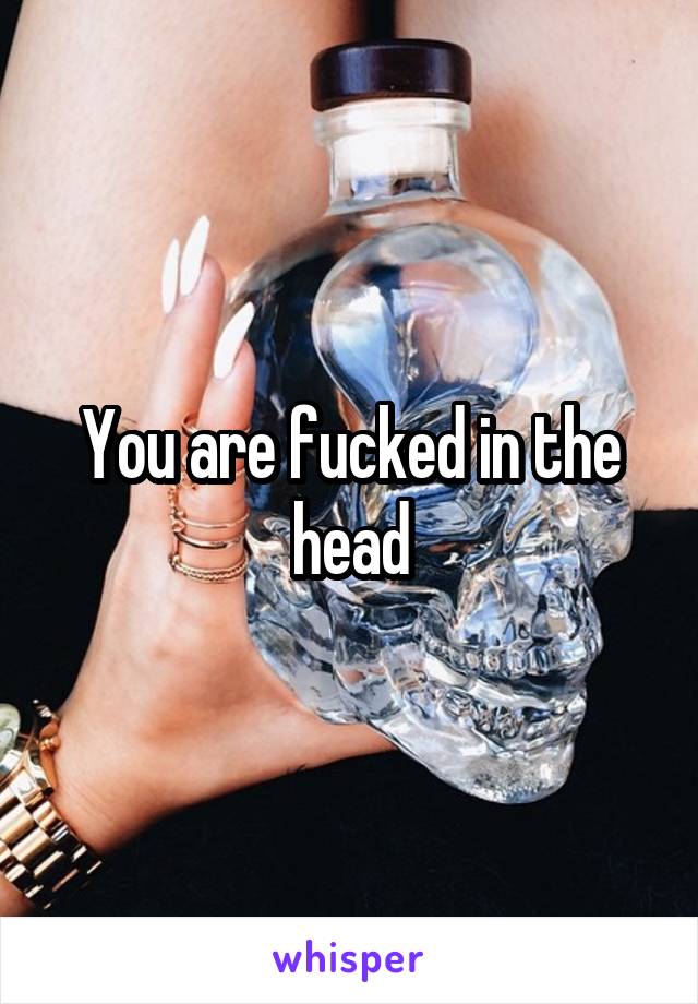 You are fucked in the head