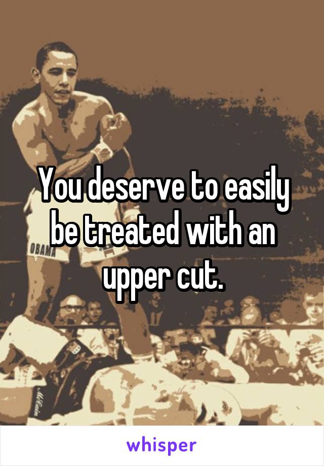 You deserve to easily be treated with an upper cut.