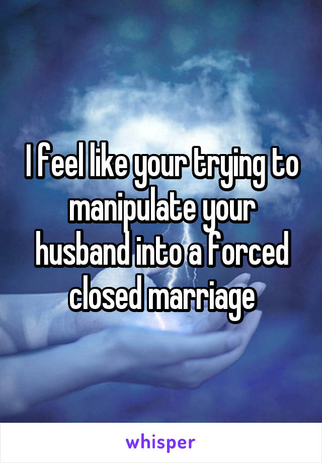 I feel like your trying to manipulate your husband into a forced closed marriage