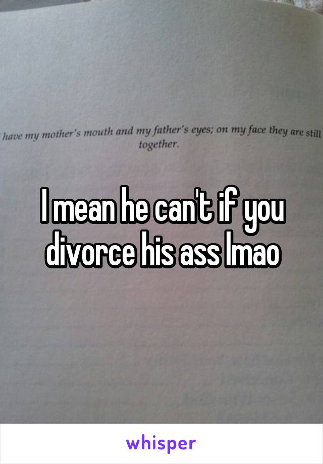 I mean he can't if you divorce his ass lmao