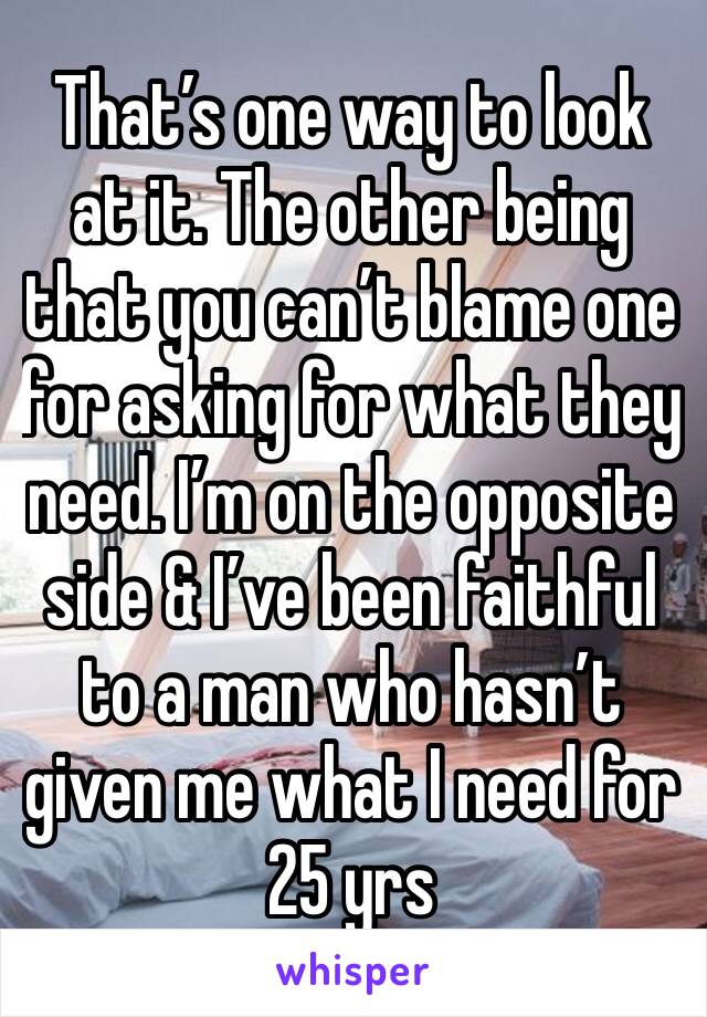 That’s one way to look at it. The other being that you can’t blame one for asking for what they need. I’m on the opposite side & I’ve been faithful to a man who hasn’t given me what I need for 25 yrs