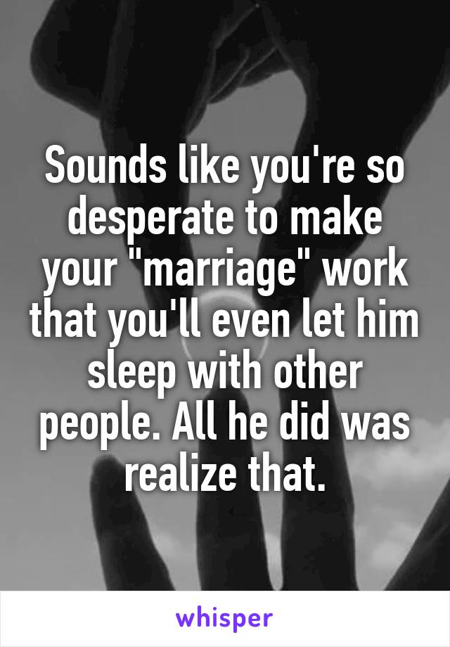 Sounds like you're so desperate to make your "marriage" work that you'll even let him sleep with other people. All he did was realize that.