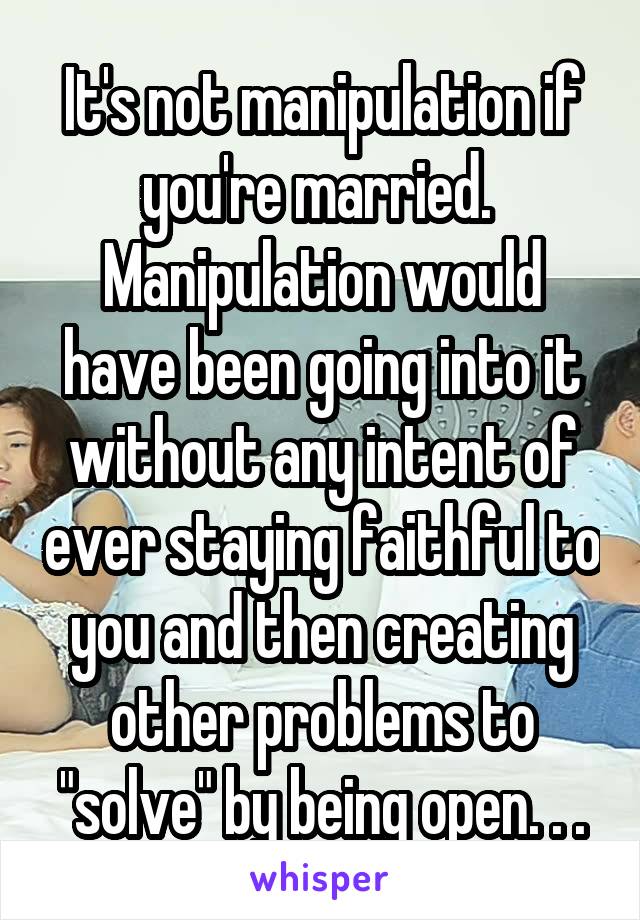 It's not manipulation if you're married. 
Manipulation would have been going into it without any intent of ever staying faithful to you and then creating other problems to "solve" by being open. . .