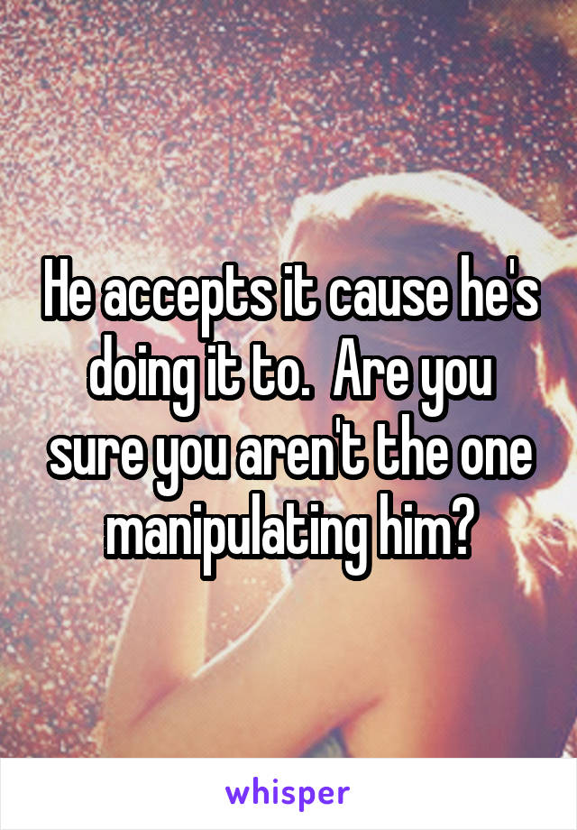 He accepts it cause he's doing it to.  Are you sure you aren't the one manipulating him?