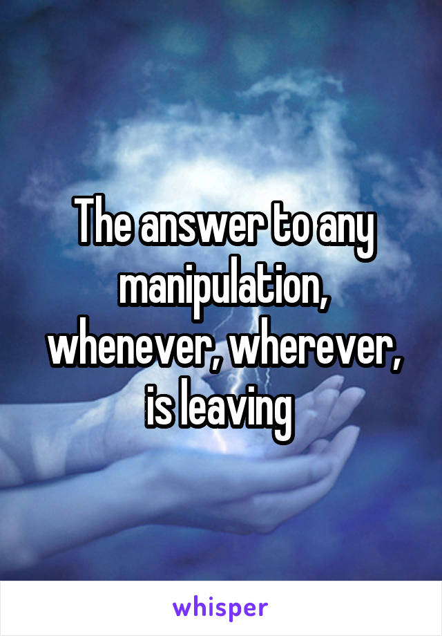 The answer to any manipulation, whenever, wherever, is leaving 